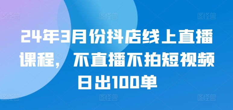 24年3月份抖店线上直播课程，不直播不拍短视频日出100单-时笙的博客