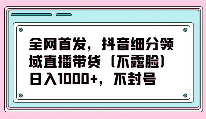 全网首发，抖音细分领域直播带货（不露脸）项目，日入1000+，不封号-时笙的博客